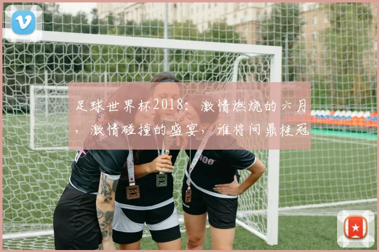 足球世界杯2018：激情燃烧的六月，激情碰撞的盛宴，谁将问鼎桂冠