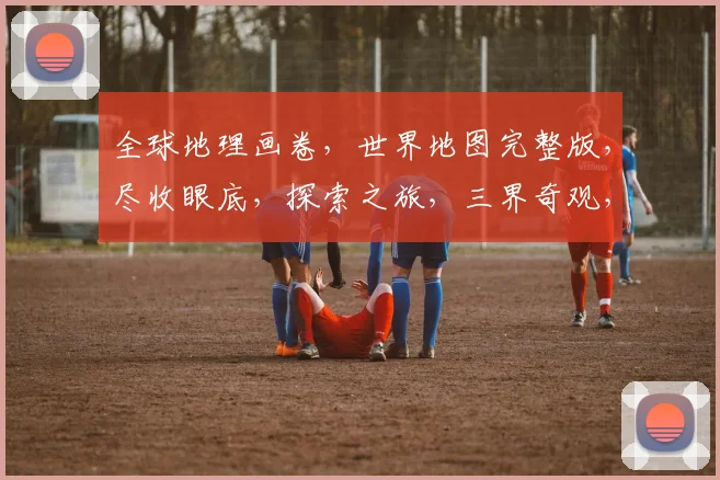 全球地理画卷，世界地图完整版，尽收眼底，探索之旅，三界奇观，一网打尽，穿越时空。