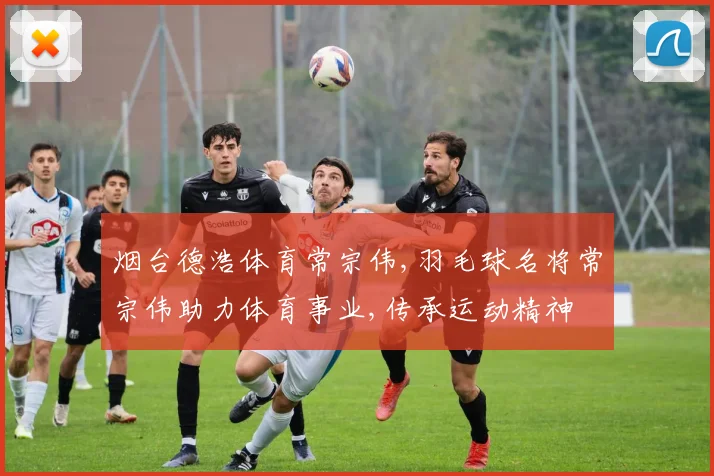 烟台德浩体育常宗伟,羽毛球名将常宗伟助力体育事业,传承运动精神
