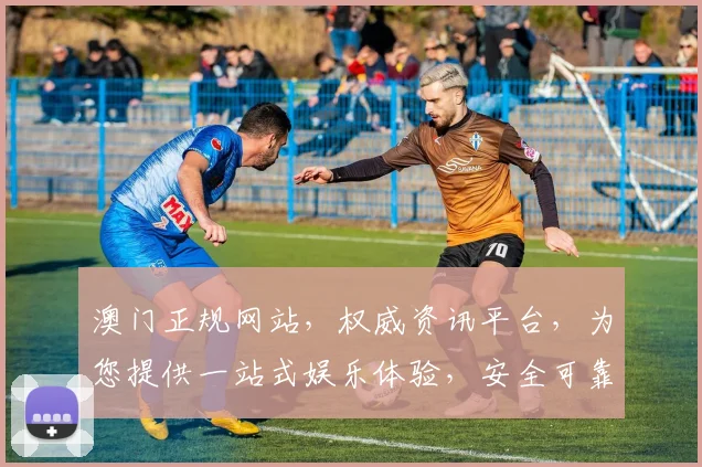 澳门正规网站，权威资讯平台，为您提供一站式娱乐体验，安全可靠，畅享无限。