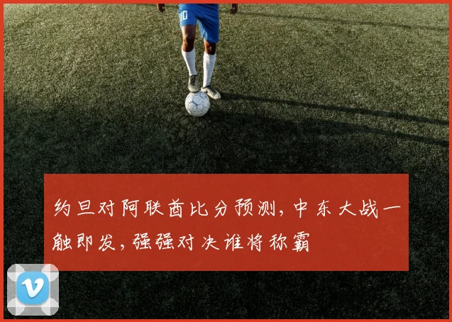 约旦对阿联酋比分预测,中东大战一触即发,强强对决谁将称霸