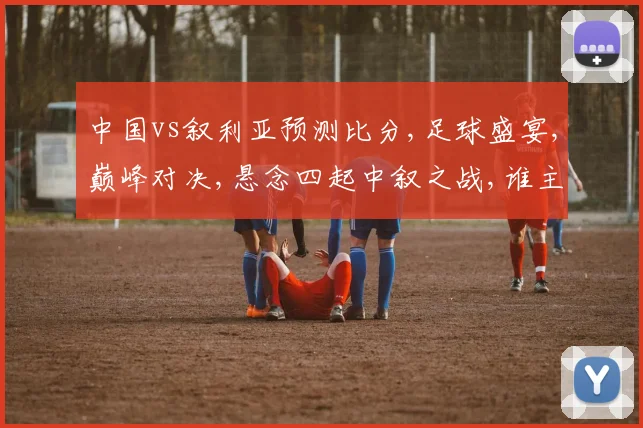中国vs叙利亚预测比分,足球盛宴,巅峰对决,悬念四起中叙之战,谁主沉浮